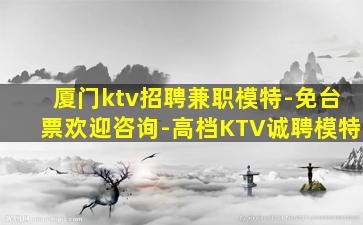 厦门ktv招聘兼职模特-免台票欢迎咨询-高档KTV诚聘模特